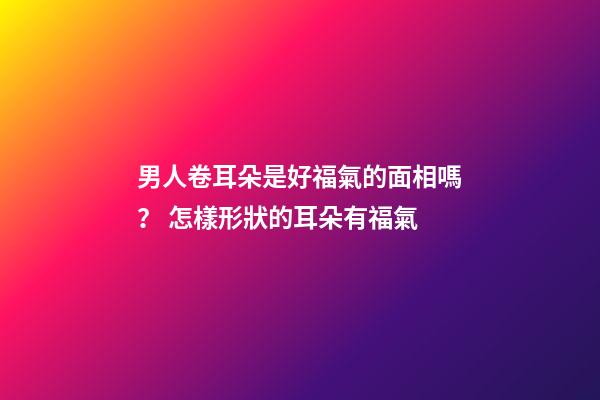 男人卷耳朵是好福氣的面相嗎？ 怎樣形狀的耳朵有福氣